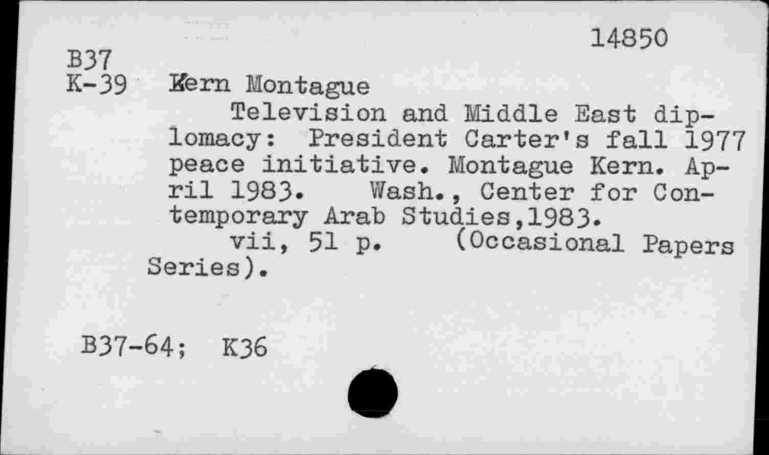 ﻿B37 K-39
14850
Kern Montague
Television and Middle East diplomacy: President Carter’s fall 1977 peace initiative. Montague Kern. April 1983» Wash., Center for Contemporary Arab Studies,1983.
vii, 51 p. (Occasional Papers Series).
B37-64; K36